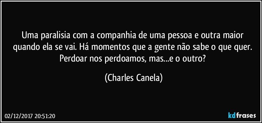 Uma paralisia com a companhia de uma pessoa e outra maior quando ela se vai. Há momentos que a gente não sabe o que quer. Perdoar nos perdoamos, mas...e o outro? (Charles Canela)