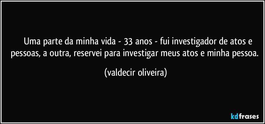 ⁠⁠⁠Uma parte da minha vida - 33 anos - fui investigador de atos e pessoas, a outra, reservei para investigar meus atos e minha pessoa. (valdecir oliveira)