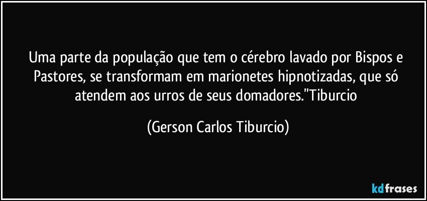 Uma parte da população que tem o cérebro lavado por Bispos e Pastores, se transformam em marionetes hipnotizadas, que só atendem aos urros de seus domadores."Tiburcio (Gerson Carlos Tiburcio)