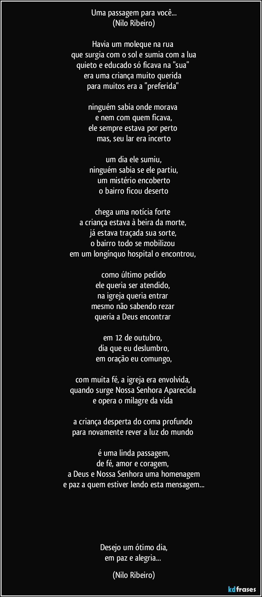 Uma passagem para você...
(Nilo Ribeiro)

Havia um moleque na rua 
que surgia com o sol e sumia com a lua
quieto e educado só ficava na "sua" 
era uma criança muito querida 
para muitos era a "preferida" 

ninguém sabia onde morava 
e nem com quem ficava,
ele sempre estava por perto 
mas, seu lar era incerto

um dia ele sumiu,
ninguém sabia se ele partiu,
um mistério encoberto
 o bairro ficou deserto 

chega uma notícia forte 
a criança estava à beira da morte, 
já estava traçada sua sorte,
o bairro todo se mobilizou 
em um longínquo hospital o encontrou, 

 como último pedido 
ele queria ser atendido, 
na igreja queria entrar 
mesmo não sabendo rezar 
queria a Deus encontrar 

em 12 de outubro, 
dia que eu deslumbro,
em oração eu comungo,

com muita fé, a igreja era envolvida, 
quando surge Nossa Senhora Aparecida 
e opera o milagre da vida 

a criança desperta do coma profundo 
para novamente rever a luz do mundo 

é uma linda passagem,
de fé, amor e coragem, 
a Deus e Nossa Senhora uma homenagem
e paz a quem estiver lendo esta mensagem...





Desejo um ótimo dia,
em paz e alegria... (Nilo Ribeiro)