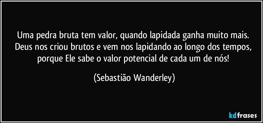 Uma pedra bruta tem valor, quando lapidada ganha muito mais. 
Deus nos criou brutos e vem nos lapidando ao longo dos tempos, porque Ele sabe o valor potencial de cada um de nós! (Sebastião Wanderley)