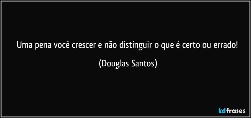 Uma pena você crescer e não distinguir o que é certo ou errado! (Douglas Santos)