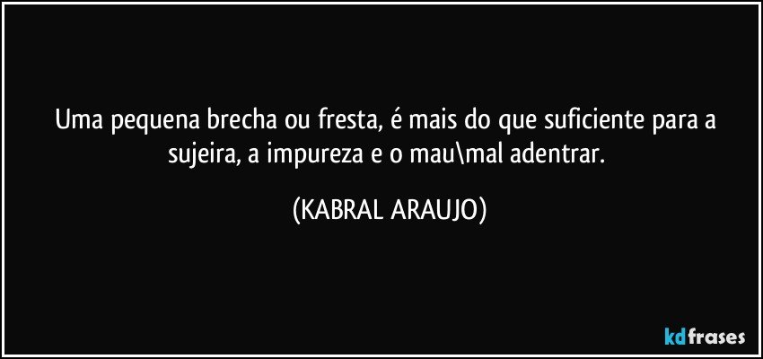 Uma pequena brecha ou fresta, é mais do que suficiente para a sujeira, a impureza e o mau\mal adentrar. (KABRAL ARAUJO)