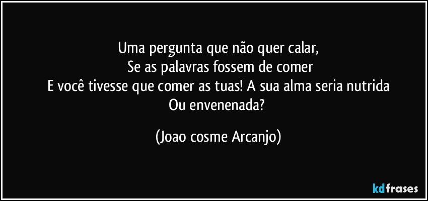 Uma pergunta que não quer calar,
 Se as palavras fossem de comer
E você tivesse que comer as tuas! A sua alma seria nutrida
Ou envenenada? (Joao cosme Arcanjo)