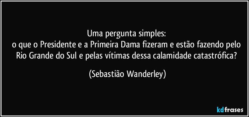 Uma pergunta simples: 
o que o Presidente e a Primeira Dama fizeram e estão fazendo pelo Rio Grande do Sul e pelas vítimas dessa calamidade catastrófica? (Sebastião Wanderley)