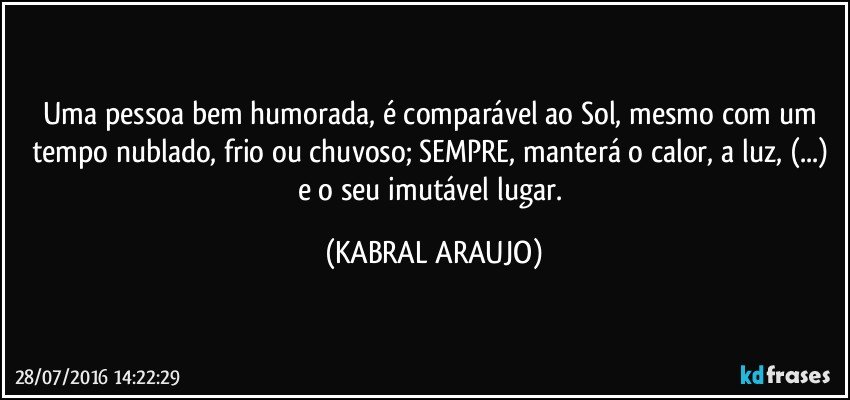 Uma pessoa bem humorada, é comparável ao Sol, mesmo com um tempo nublado, frio ou chuvoso; SEMPRE, manterá o calor, a luz, (...) e o seu imutável lugar. (KABRAL ARAUJO)