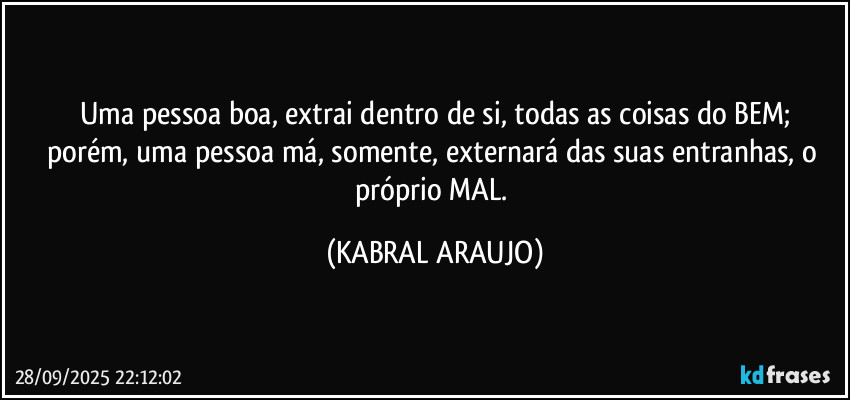 Uma pessoa boa, extrai dentro de si, todas as coisas do BEM;
porém, uma pessoa má, somente, externará das suas entranhas, o próprio MAL. (KABRAL ARAUJO)