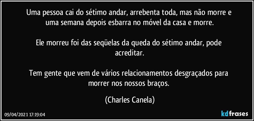 Uma pessoa cai do sétimo andar, arrebenta toda, mas não morre e uma semana depois esbarra no móvel da casa e morre.

Ele morreu foi das seqüelas da queda do sétimo andar, pode acreditar.

Tem gente que vem de vários relacionamentos desgraçados para morrer nos nossos braços. (Charles Canela)