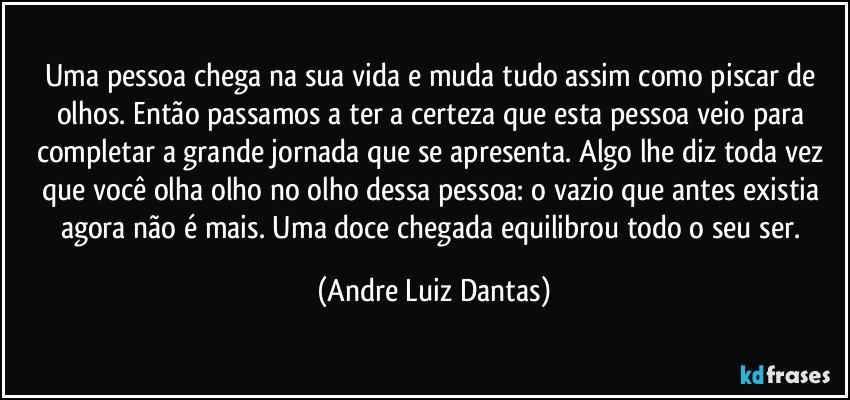 Uma pessoa chega na sua vida e muda tudo assim como piscar de olhos. Então passamos a ter a certeza que esta pessoa veio para completar a grande jornada que se apresenta. Algo lhe diz toda vez que você olha olho no olho dessa pessoa: o vazio que antes existia agora não é mais. Uma doce chegada equilibrou todo o seu ser. (Andre Luiz Dantas)