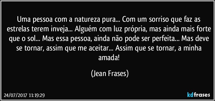 Uma pessoa com a natureza pura... Com um sorriso que faz as estrelas terem inveja... Alguém com luz própria, mas ainda mais forte que o sol... Mas essa pessoa, ainda não pode ser perfeita... Mas deve se tornar, assim que me aceitar... Assim que se tornar, a minha amada! (Jean Frases)