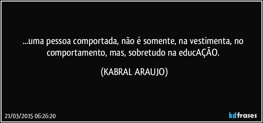 ...uma pessoa comportada, não é somente, na vestimenta, no comportamento, mas, sobretudo na educAÇÃO. (KABRAL ARAUJO)