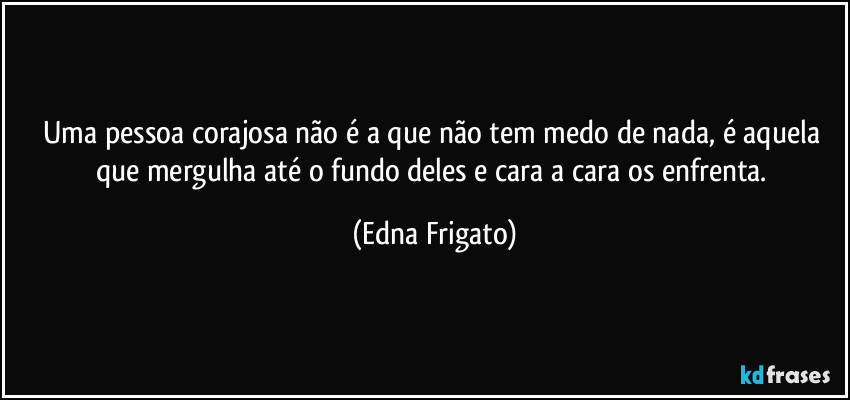 Uma pessoa corajosa não é a que não tem medo de nada, é aquela que mergulha até o fundo deles e cara a cara os enfrenta. (Edna Frigato)