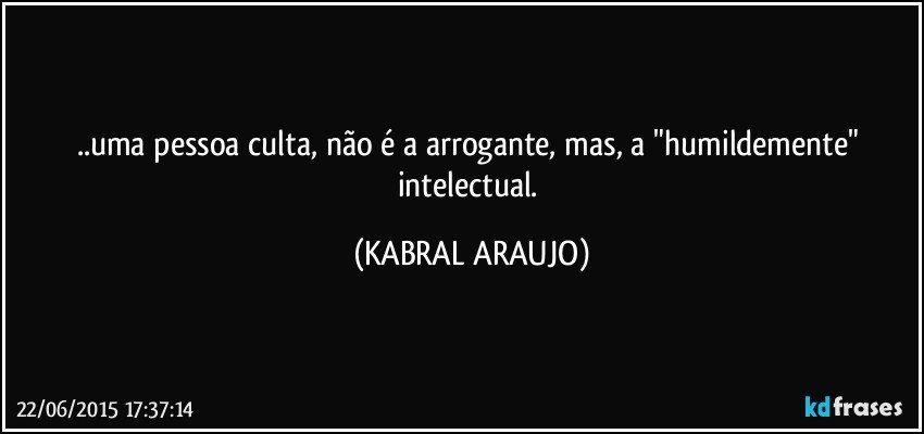 ..uma pessoa culta, não é a arrogante, mas, a "humildemente" intelectual. (KABRAL ARAUJO)