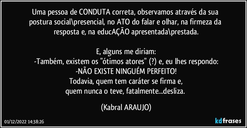 Uma pessoa de CONDUTA correta, observamos através da sua postura social\presencial, no ATO do falar e olhar, na firmeza da resposta e, na educAÇÃO apresentada\prestada.

E, alguns me diriam:
-Também, existem os "ótimos atores" (?) e, eu lhes respondo:
-NÃO EXISTE NINGUÉM PERFEITO!
Todavia, quem tem caráter se firma e,
quem nunca o teve, fatalmente...desliza. (KABRAL ARAUJO)