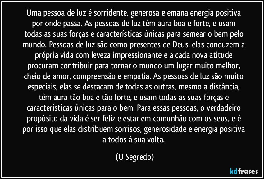 Uma pessoa de luz é sorridente, generosa e emana energia positiva por onde passa. As pessoas de luz têm aura boa e forte, e usam todas as suas forças e características únicas para semear o bem pelo mundo. Pessoas de luz são como presentes de Deus, elas conduzem a própria vida com leveza impressionante e a cada nova atitude procuram contribuir para tornar o mundo um lugar muito melhor, cheio de amor, compreensão e empatia. As pessoas de luz são muito especiais, elas se destacam de todas as outras, mesmo a distância, têm aura tão boa e tão forte, e usam todas as suas forças e características únicas para o bem. Para essas pessoas, o verdadeiro propósito da vida é ser feliz e estar em comunhão com os seus, e é por isso que elas distribuem sorrisos, generosidade e energia positiva a todos à sua volta. (O Segredo)