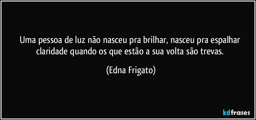 Uma pessoa de luz não nasceu pra brilhar, nasceu pra espalhar claridade quando os que estão a sua volta são trevas. (Edna Frigato)