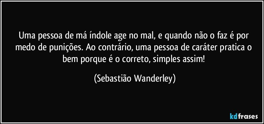Uma pessoa de má índole age no mal, e quando não o faz é por medo de punições. Ao contrário, uma pessoa de caráter pratica o bem porque é o correto, simples assim! (Sebastião Wanderley)