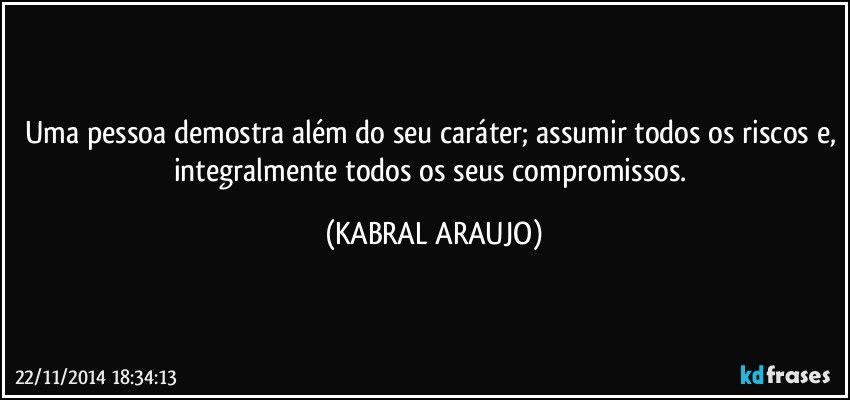 Uma pessoa demostra além do seu caráter; assumir todos os riscos e, integralmente todos os seus compromissos. (KABRAL ARAUJO)