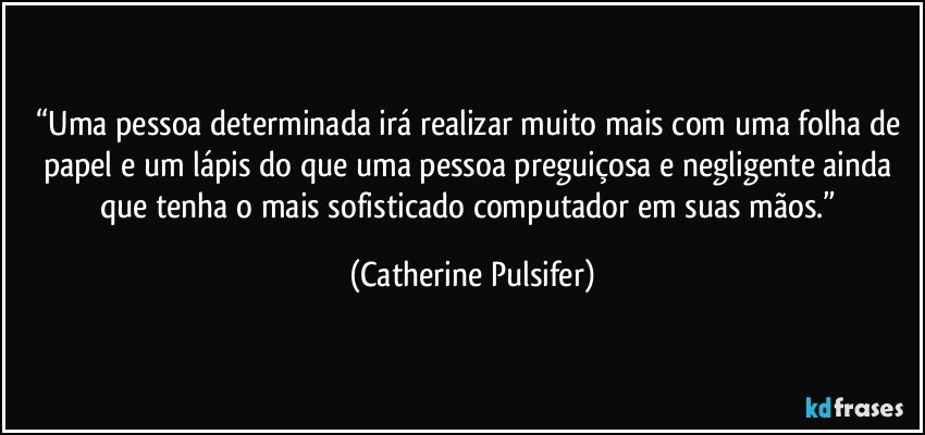 “Uma pessoa determinada irá realizar muito mais com uma folha de papel e um lápis do que uma pessoa preguiçosa e negligente ainda que tenha o mais sofisticado computador em suas mãos.” (Catherine Pulsifer)