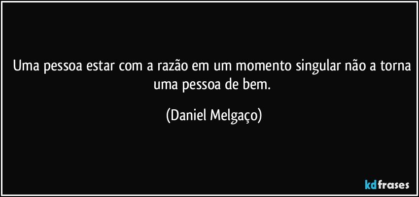 Uma pessoa estar com a razão em um momento singular não a torna uma pessoa de bem. (Daniel Melgaço)