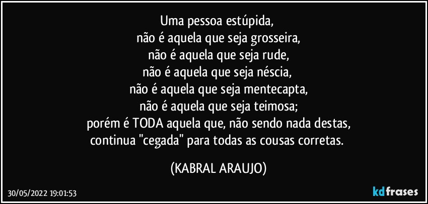 Uma pessoa estúpida, 
não é aquela que seja grosseira,
não é aquela que seja rude,
não é aquela que seja néscia, 
não é aquela que seja mentecapta,
não é aquela que seja teimosa;
porém é TODA aquela que, não sendo nada destas,
continua "cegada" para todas as cousas corretas. (KABRAL ARAUJO)