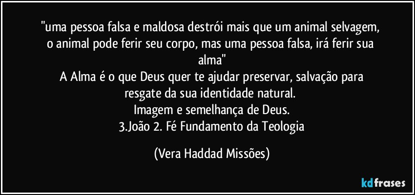 "uma pessoa falsa e maldosa destrói  mais que um animal selvagem, o animal pode ferir  seu corpo, mas uma pessoa falsa, irá  ferir sua alma"
 A Alma é  o que Deus  quer te ajudar  preservar, salvação para resgate da sua identidade  natural. 
Imagem e semelhança  de Deus.
  3.João 2.  Fé  Fundamento da Teologia (Vera Haddad Missões)