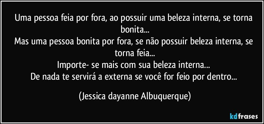 Uma pessoa feia por fora, ao possuir uma beleza interna, se torna bonita...
Mas uma pessoa bonita por fora, se não possuir beleza interna, se torna feia...
Importe- se mais com sua beleza interna... 
De nada te servirá a externa se você for feio por dentro... (Jessica dayanne Albuquerque)