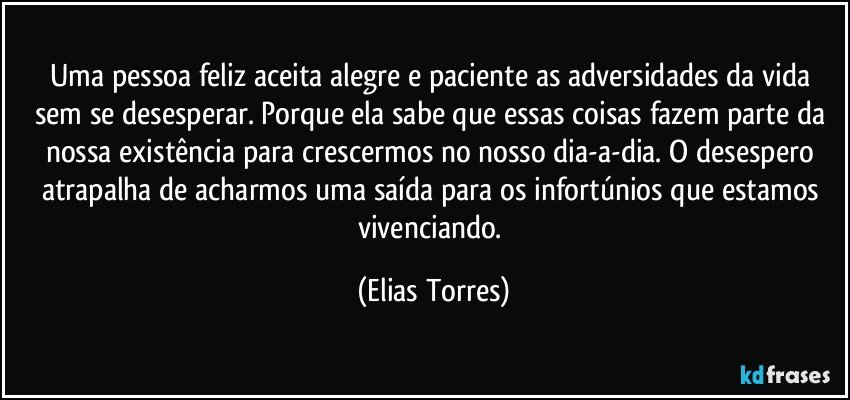 Uma pessoa feliz aceita alegre e paciente as adversidades da vida sem se desesperar. Porque ela sabe que essas coisas fazem parte da nossa existência para crescermos no nosso dia-a-dia. O desespero atrapalha de acharmos uma saída para os infortúnios que estamos vivenciando. (Elias Torres)