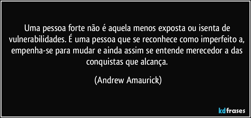 Uma pessoa forte não é aquela menos exposta ou isenta de vulnerabilidades. É uma pessoa que se reconhece como imperfeito/a, empenha-se para mudar e ainda assim se entende merecedor/a das conquistas que alcança. (Andrew Amaurick)