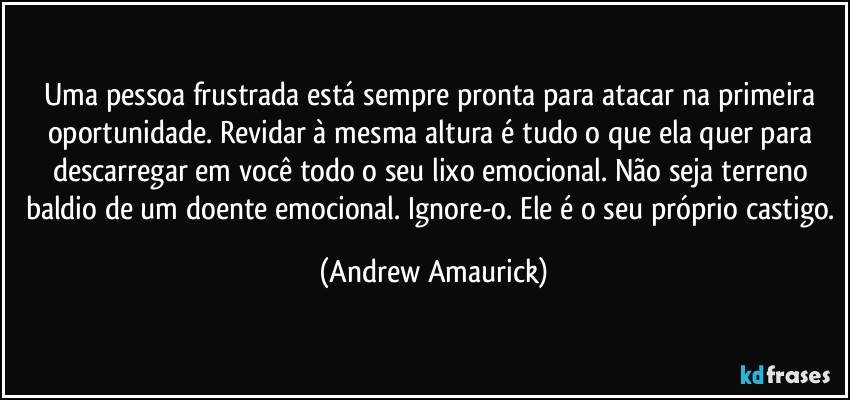 Uma pessoa frustrada está sempre pronta para atacar na primeira oportunidade.  Revidar à mesma altura é tudo o que ela quer para descarregar em você todo o seu lixo emocional.  Não seja terreno baldio de um doente emocional. Ignore-o. Ele é o seu próprio castigo. (Andrew Amaurick)