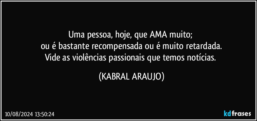 Uma pessoa, hoje, que AMA muito; 
ou é bastante recompensada ou é muito retardada.
Vide as violências passionais que temos notícias. (KABRAL ARAUJO)