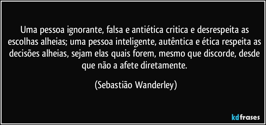 Uma pessoa ignorante, falsa e antiética critica e desrespeita as escolhas alheias; uma pessoa inteligente, autêntica e ética respeita as decisões alheias, sejam elas quais forem, mesmo que discorde, desde que não a afete diretamente. (Sebastião Wanderley)