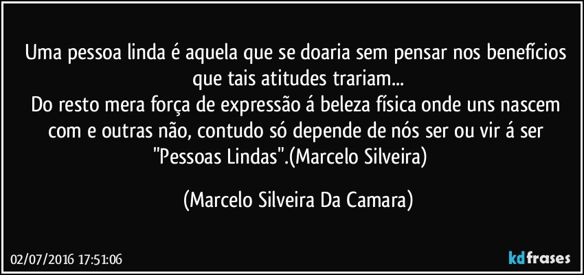 Uma pessoa linda é aquela que se doaria sem pensar nos benefícios que tais atitudes trariam...
Do resto mera força de expressão á beleza física onde uns nascem com e outras não, contudo só depende de nós ser ou vir á ser "Pessoas Lindas".(Marcelo Silveira) ‪ (Marcelo Silveira Da Camara)