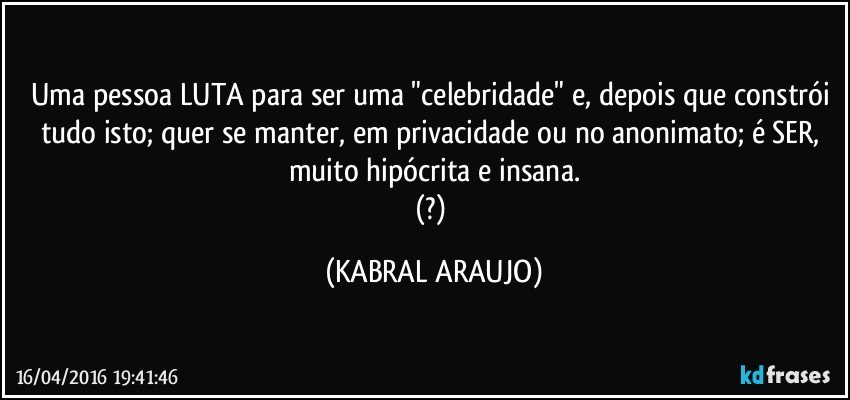 Uma pessoa LUTA para ser uma "celebridade" e, depois que constrói tudo isto; quer se manter, em privacidade ou no anonimato; é SER, muito hipócrita e insana.
(?) (KABRAL ARAUJO)