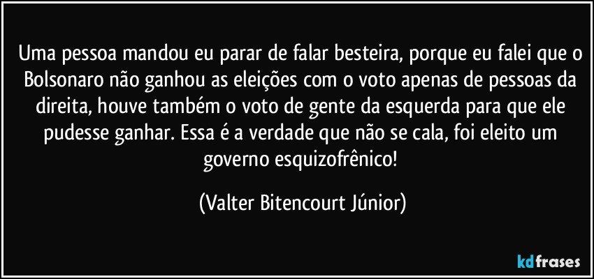 Uma pessoa mandou eu parar de falar besteira, porque eu falei que o Bolsonaro não ganhou as eleições com o voto apenas de pessoas da direita, houve também o voto de gente da esquerda para que ele pudesse ganhar. Essa é a verdade que não se cala, foi eleito um governo esquizofrênico! (Valter Bitencourt Júnior)