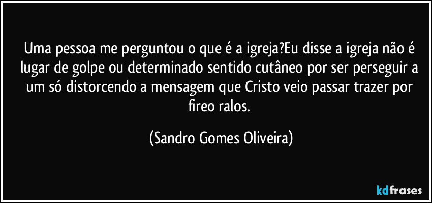 Uma pessoa me perguntou o que é a igreja?Eu disse a igreja não é lugar de golpe ou determinado sentido cutâneo por ser perseguir a um só distorcendo a mensagem que Cristo veio passar trazer por fireo ralos. (Sandro Gomes Oliveira)