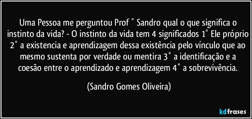 Uma Pessoa me perguntou Prof ° Sandro qual o que significa o instinto da vida? - O instinto da vida tem 4 significados 1° Ele próprio 2° a existencia e aprendizagem dessa existência pelo vínculo que ao mesmo sustenta por verdade ou mentira 3° a identificação e a coesão entre o aprendizado e aprendizagem 4° a sobrevivência. (Sandro Gomes Oliveira)