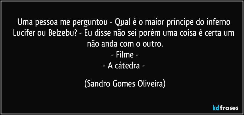 Uma pessoa me perguntou - Qual é o maior príncipe do inferno Lucifer ou Belzebu? - Eu disse não sei porém uma coisa é certa um não anda com o outro.
- Filme -
- A cátedra - (Sandro Gomes Oliveira)