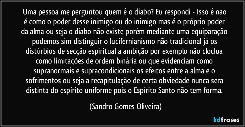 Uma pessoa me perguntou quem é o diabo? Eu respondi - Isso é nao é como o poder desse inimigo ou do inimigo mas é o próprio poder da alma ou seja o diabo não existe porém mediante uma equiparação podemos sim distinguir o lucifernianismo não tradicional já os distúrbios de secção  espiritual a ambição por exemplo não cloclua como limitações de ordem binária ou que evidenciam como supranormais e supracondicionais os efeitos entre a alma e o sofrimentos ou seja a recapitulação de certa obviedade nunca sera distinta do espírito uniforme pois o Espírito Santo não tem forma. (Sandro Gomes Oliveira)