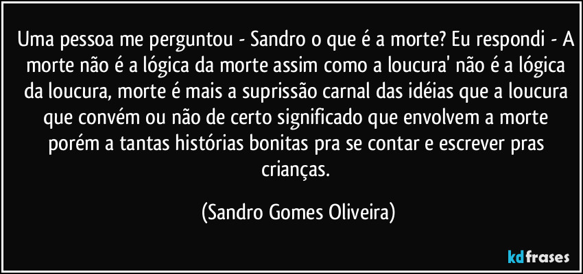 Uma pessoa me perguntou - Sandro o que é a morte? Eu respondi - A morte não é a lógica da morte assim como a loucura' não é a lógica da loucura, morte é mais a suprissão carnal das idéias que a loucura que convém ou não de certo significado que envolvem a morte porém a tantas histórias bonitas pra se contar e escrever pras crianças. (Sandro Gomes Oliveira)