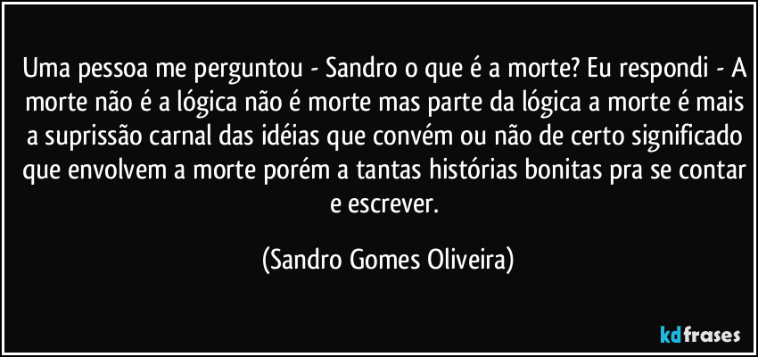 Uma pessoa me perguntou - Sandro o que é a morte? Eu respondi - A morte não é a lógica não é morte mas parte da lógica a morte é mais a suprissão carnal das idéias que convém ou não de certo significado que envolvem a morte porém a tantas histórias bonitas pra se contar e escrever. (Sandro Gomes Oliveira)