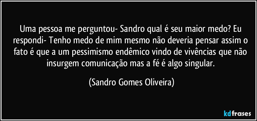 Uma pessoa me perguntou- Sandro qual é seu maior medo? Eu respondi- Tenho medo de mim mesmo não deveria pensar assim o fato é que a um pessimismo endêmico vindo de vivências que não insurgem comunicação mas a fé é algo singular. (Sandro Gomes Oliveira)