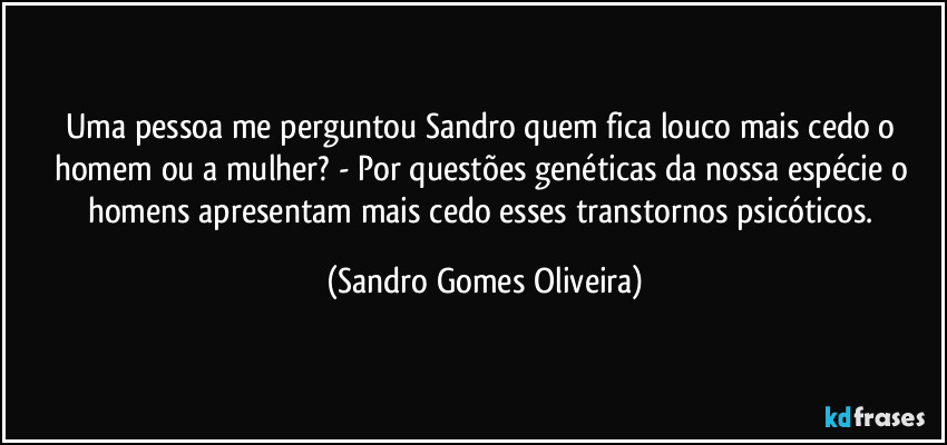 Uma pessoa me perguntou Sandro quem fica louco mais cedo o homem ou a mulher? - Por questões genéticas da nossa espécie o homens apresentam mais cedo esses transtornos psicóticos. (Sandro Gomes Oliveira)