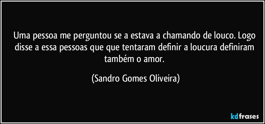 Uma pessoa me perguntou se a estava a chamando de louco. Logo disse a essa pessoas que que tentaram definir a loucura definiram também o amor. (Sandro Gomes Oliveira)