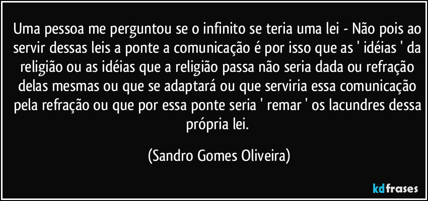 Uma pessoa me perguntou se o infinito se teria uma lei - Não pois ao servir dessas leis a ponte a comunicação é por isso que as ' idéias ' da religião ou as idéias que a religião passa não seria dada ou refração delas mesmas ou que se adaptará ou que serviria essa comunicação pela refração ou que por essa ponte seria ' remar ' os lacundres dessa própria lei. (Sandro Gomes Oliveira)