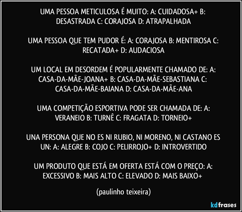 UMA PESSOA METICULOSA É MUITO:  A: CUIDADOSA+  B: DESASTRADA  C: CORAJOSA  D: ATRAPALHADA

 UMA PESSOA QUE TEM PUDOR É:  A: CORAJOSA   B: MENTIROSA  C: RECATADA+  D: AUDACIOSA

 UM LOCAL EM DESORDEM É POPULARMENTE CHAMADO DE: A: CASA-DA-MÃE-JOANA+  B: CASA-DA-MÃE-SEBASTIANA  C: CASA-DA-MÃE-BAIANA  D: CASA-DA-MÃE-ANA

 UMA COMPETIÇÃO ESPORTIVA PODE SER CHAMADA DE:  A: VERANEIO  B: TURNÊ  C: FRAGATA  D: TORNEIO+

 UNA PERSONA QUE NO ES NI RUBIO, NI MORENO, NI CASTANO ES UN:  A: ALEGRE  B: COJO  C: PELIRROJO+  D: INTROVERTIDO

 UM PRODUTO QUE ESTÁ EM OFERTA ESTÁ COM O PREÇO:  A: EXCESSIVO  B: MAIS ALTO  C: ELEVADO  D: MAIS BAIXO+ (paulinho teixeira)