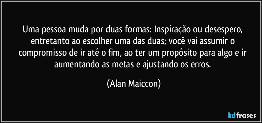 Uma pessoa muda por duas formas: Inspiração ou desespero, entretanto ao escolher uma das duas; você vai assumir o compromisso de ir até o fim, ao ter um propósito para algo e ir aumentando as metas e ajustando os erros. (Alan Maiccon)