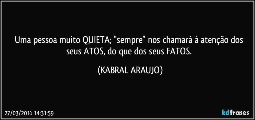Uma pessoa muito QUIETA; "sempre" nos chamará à atenção dos seus ATOS, do que dos seus FATOS. (KABRAL ARAUJO)