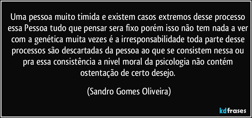 Uma pessoa muito timida e existem casos extremos desse processo essa Pessoa tudo que pensar sera fixo porém isso não tem nada a ver com a genética muita vezes é a irresponsabilidade toda parte desse processos são descartadas da pessoa ao que se consistem nessa ou pra essa consistência a nivel moral da psicologia não contém ostentação de certo desejo. (Sandro Gomes Oliveira)