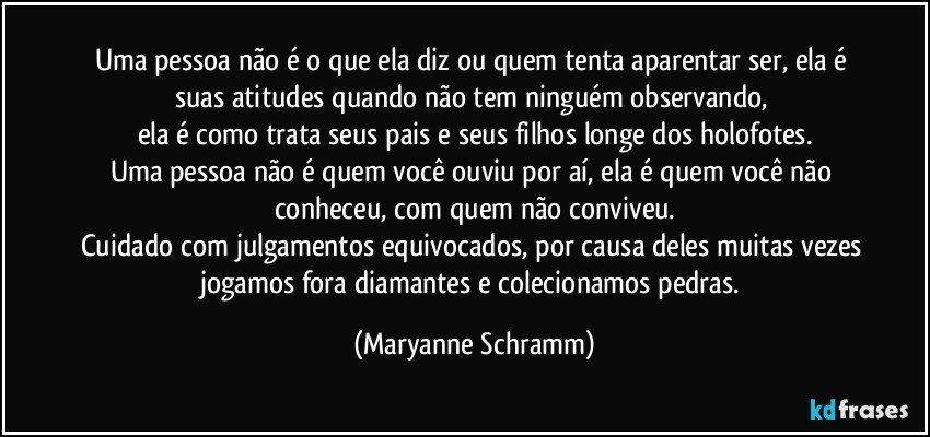 Uma pessoa não é o que ela diz ou quem tenta aparentar ser, ela é suas atitudes quando não tem ninguém observando, 
ela é como trata seus pais e seus filhos longe dos holofotes.
Uma pessoa não é quem você ouviu por aí, ela é quem você não conheceu, com quem não conviveu.
Cuidado com julgamentos equivocados, por causa deles muitas vezes jogamos fora diamantes e colecionamos pedras. (Maryanne Schramm)